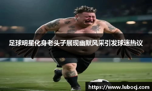 足球明星化身老头子展现幽默风采引发球迷热议
