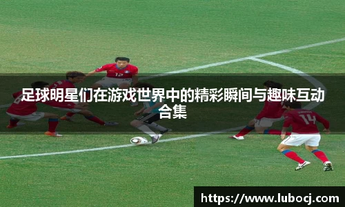 足球明星们在游戏世界中的精彩瞬间与趣味互动合集