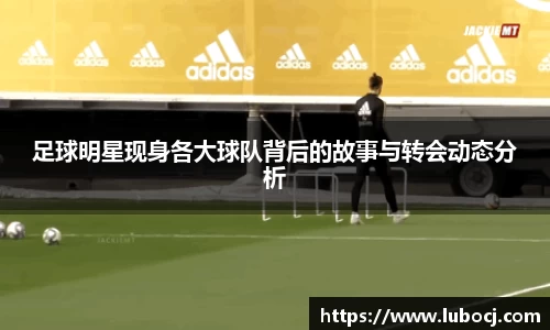 足球明星现身各大球队背后的故事与转会动态分析