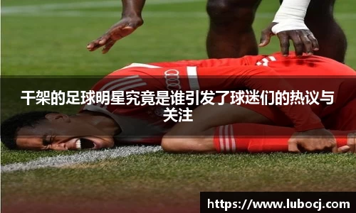 干架的足球明星究竟是谁引发了球迷们的热议与关注